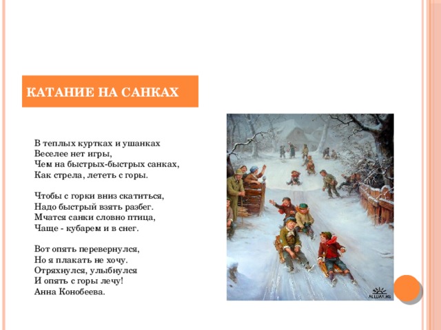 КАТАНИЕ НА САНКАХ    В теплых куртках и ушанках   Веселее нет игры,   Чем на быстрых-быстрых санках,   Как стрела, лететь с горы.    Чтобы с горки вниз скатиться,   Надо быстрый взять разбег.   Мчатся санки словно птица,   Чаще - кубарем и в снег.    Вот опять перевернулся,   Но я плакать не хочу.   Отряхнулся, улыбнулся   И опять с горы лечу!   Анна Конобеева. 