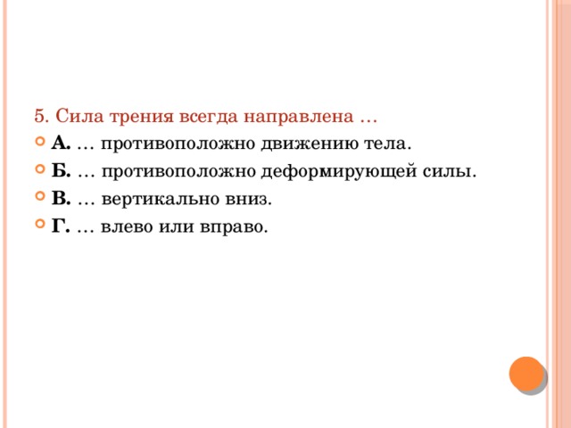 5. Сила трения всегда направлена … А. … противоположно движению тела. Б. … противоположно деформирующей силы. В. … вертикально вниз. Г. … влево или вправо. 