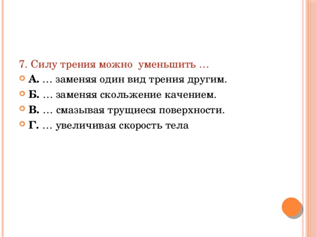 7. Силу трения можно уменьшить … А. … заменяя один вид трения другим. Б. … заменяя скольжение качением. В. … смазывая трущиеся поверхности. Г. … увеличивая скорость тела 