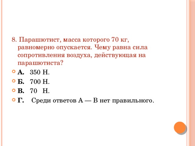 8. Парашютист, масса которого 70 кг, равномерно опускается. Чему равна сила сопротивления воздуха, действующая на парашютиста? А. 350 Н. Б. 700 Н. В. 70 Н. Г. Среди ответов А — В нет правильного. 