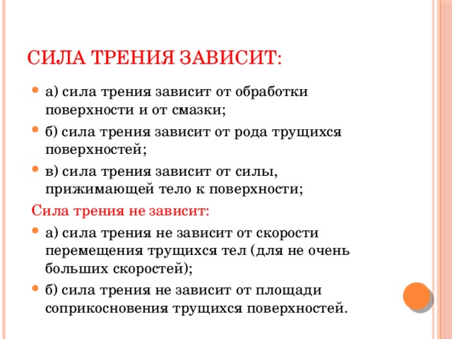 Сила трения зависит: а) сила трения зависит от обработки поверхности и от смазки; б) сила трения зависит от рода трущихся поверхностей; в) сила трения зависит от силы, прижимающей тело к поверхности; Сила трения не зависит: а) сила трения не зависит от скорости перемещения трущихся тел (для не очень больших скоростей); б) сила трения не зависит от площади соприкосновения трущихся поверхностей. 