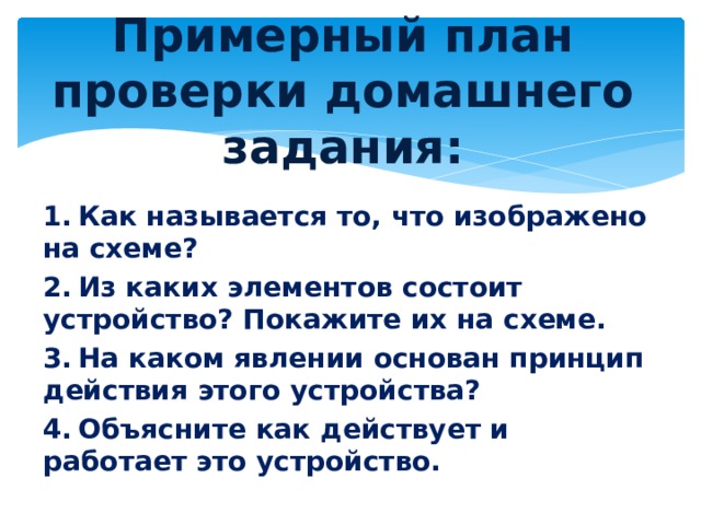 Примерный план проверки домашнего задания:   1.  Как называется то, что изображено на схеме? 2.  Из каких элементов состоит устройство? Покажите их на схеме. 3.  На каком явлении основан принцип действия этого устройства? 4.  Объясните как действует и работает это устройство. 