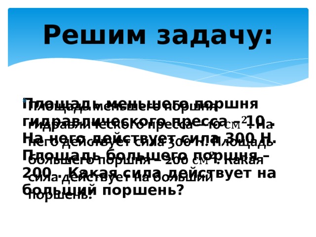 Решим задачу: Площадь меньшего поршня гидравлического пресса – 10 . На него действует сила 300 Н. Площадь большего поршня – 200 . Какая сила действует на больший поршень?   
