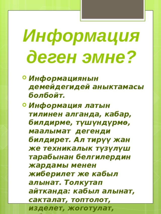 Информация деген эмне? Информациянын демейдегидей аныктамасы болбойт. Информация латын тилинен алганда, кабар, билдирме, түшүндүрмө, маалымат дегенди билдирет. Ал тирүү жан же техникалык түзүлүш тарабынан белгилердин жардамы менен жиберилет же кабыл алынат. Толкутап айтканда: кабыл алынат, сакталат, топтолот, изделет, жоготулат, табылат. 