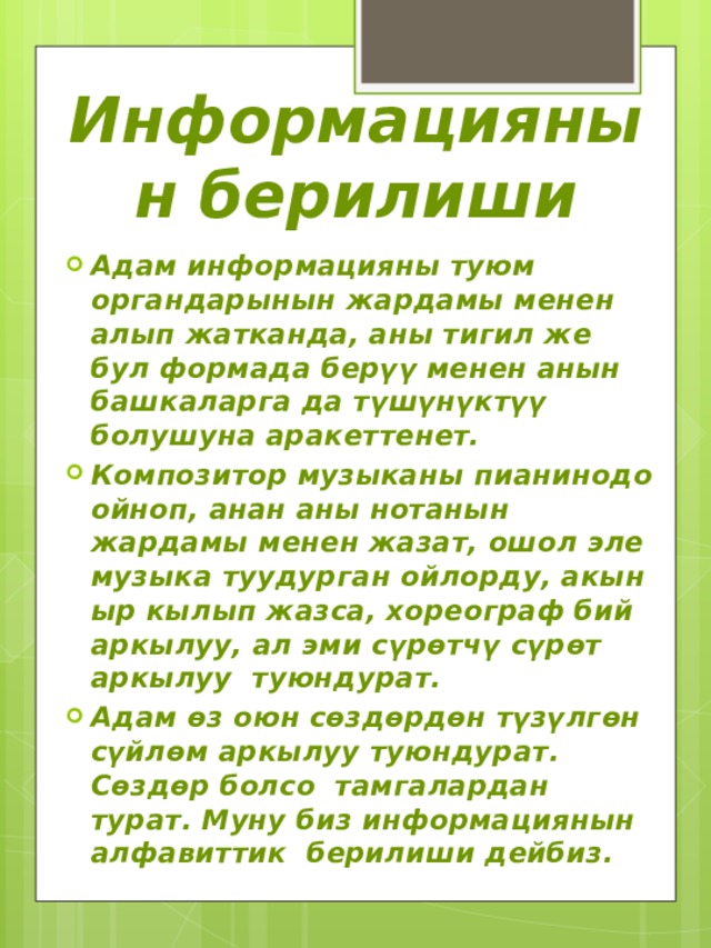 Информациянын берилиши Адам информацияны туюм органдарынын жардамы менен алып жатканда, аны тигил же бул формада берүү менен анын башкаларга да түшүнүктүү болушуна аракеттенет. Композитор музыканы пианинодо ойноп, анан аны нотанын жардамы менен жазат, ошол эле музыка туудурган ойлорду, акын ыр кылып жазса, хореограф бий аркылуу, ал эми сүрөтчү сүрөт аркылуу туюндурат. Адам өз оюн сөздөрдөн түзүлгөн сүйлөм аркылуу туюндурат. Сөздөр болсо тамгалардан турат. Муну биз информациянын алфавиттик берилиши дейбиз. 
