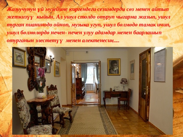 Жазуучунун үй музейине киргендеги сезимдерди сөз менен айтып жеткизүү кыйын. Ал ушул столдо отуруп чыгарма жазып, ушул турган пианинодо ойноп, музыка угуп, ушул бөлмөдө тамак ичип, ушул бөлмөлөрдө нечен- нечен улуу адамдар менен баарлашып отурганын элестетүү менен алектенесиң.... 27.9.16 