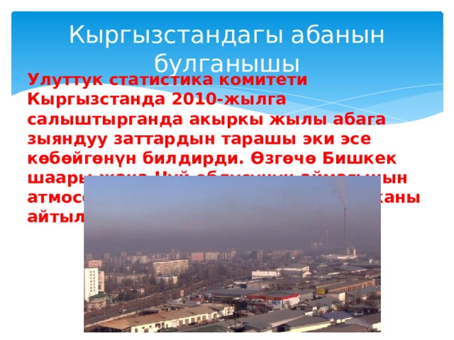 Кыргызстандагы абанын булганышы Улуттук статистика комитети Кыргызстанда 2010-жылга салыштырганда акыркы жылы абага зыяндуу заттардын тарашы эки эсе көбөйгөнүн билдирди. Өзгөчө Бишкек шаары жана Чүй облусунун аймагынын атмосферасы өтө эле булганып жатканы айтылууда. 