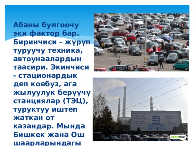 Абаны булгоочу эки фактор бар. Биринчиси - жүрүп туруучу техника, автоунаалардын таасири. Экинчиси - стационардык деп коебуз, ага жылуулук берүүчү станциялар (ТЭЦ), туруктуу иштеп жаткан от казандар. Мында Бишкек жана Ош шаарларындагы жылуулук берүүчү станциялар абаны көп булгашууда. 