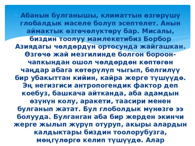 Абанын булганышы, климаттын өзгөрүшү глобалдык маселе болуп эсептелет. Анын аймактык өзгөчөлүктөрү бар. Мисалы, биздин тоолуу мамлекетибиз Борбор Азиядагы чөлдөрдүн ортосунда жайгашкан. Өзгөчө жай мезгилинде болгон бороон-чапкындан ошол чөлдөрдөн көптөгөн чаңдар абага көтөрүлүп чыгып, белгилүү бир убакыттан кийин, кайра жерге түшүүдө. Эң негизгиси антропогендик фактор деп коебуз, башкача айтканда, аба адамдын өзүнүн колу, аракети, таасири менен булганып жатат. Бул глоболдык мүнөзгө ээ болууда. Булганган аба бир жерден экинчи жерге жылып жүрүп отуруп, акыры алардын калдыктары биздин тоолорубузга, мөңгүлөргө келип түшүүдө. Алар мөңгүлөрдүн тез эришине алып келүүдө. Мурда мөңгүлөргө жөнөкөй эле чаңдар түшсө, кийинки жылдары оор металлдар кездешүүдө. Бул мөңгүлөрдүн сапатына да терс таасирин тийгизүүдө. 