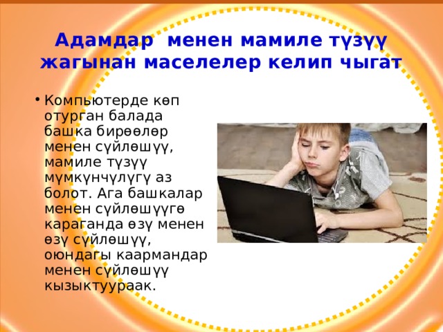 Адамдар менен мамиле түзүү жагынан маселелер келип чыгат Компьютерде көп отурган балада башка бирөөлөр менен сүйлөшүү, мамиле түзүү мүмкүнчүлүгү аз болот. Ага башкалар менен сүйлөшүүгө караганда өзү менен өзү сүйлөшүү, оюндагы каармандар менен сүйлөшүү кызыктуураак. 