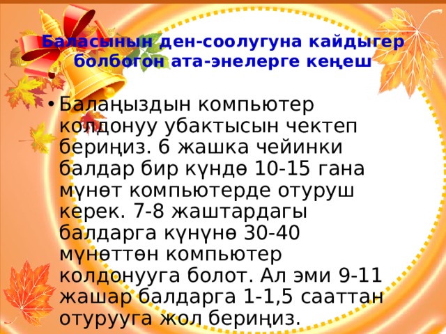 Баласынын ден-соолугуна кайдыгер болбогон ата-энелерге кеңеш Балаңыздын компьютер колдонуу убактысын чектеп бериңиз. 6 жашка чейинки балдар бир күндө 10-15 гана мүнөт компьютерде отуруш керек. 7-8 жаштардагы балдарга күнүнө 30-40 мүнөттөн компьютер колдонууга болот. Ал эми 9-11 жашар балдарга 1-1,5 сааттан отурууга жол бериңиз. 