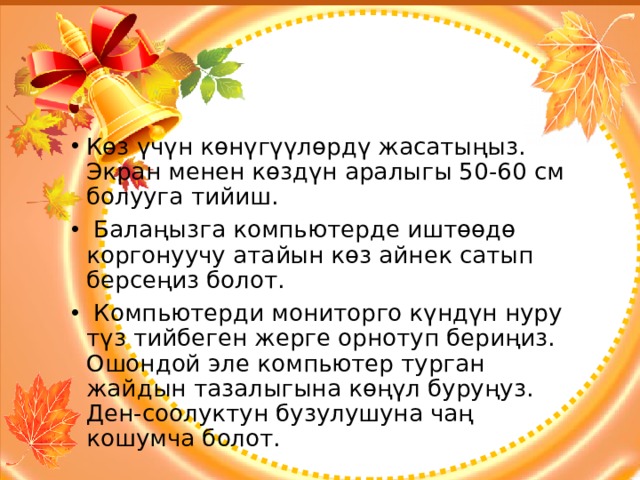 Көз үчүн көнүгүүлөрдү жасатыңыз. Экран менен көздүн аралыгы 50-60 см болууга тийиш.  Балаңызга компьютерде иштөөдө коргонуучу атайын көз айнек сатып берсеңиз болот.  Компьютерди мониторго күндүн нуру түз тийбеген жерге орнотуп бериңиз. Ошондой эле компьютер турган жайдын тазалыгына көңүл буруңуз. Ден-соолуктун бузулушуна чаң кошумча болот. 