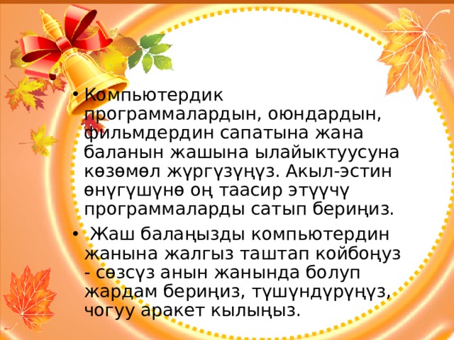 Компьютердик программалардын, оюндардын, фильмдердин сапатына жана баланын жашына ылайыктуусуна көзөмөл жүргүзүңүз. Акыл-эстин өнүгүшүнө оң таасир этүүчү программаларды сатып бериңиз.  Жаш балаңызды компьютердин жанына жалгыз таштап койбоңуз - сөзсүз анын жанында болуп жардам бериңиз, түшүндүрүңүз, чогуу аракет кылыңыз. 