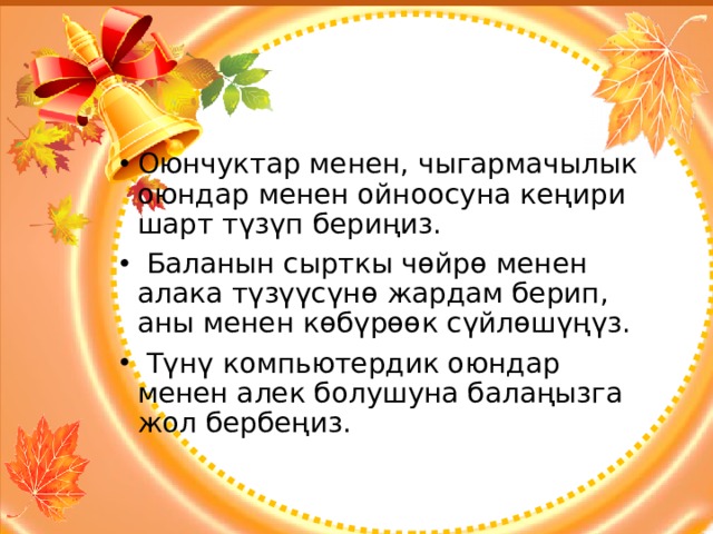 Оюнчуктар менен, чыгармачылык оюндар менен ойноосуна кеңири шарт түзүп бериңиз.  Баланын сырткы чөйрө менен алака түзүүсүнө жардам берип, аны менен көбүрөөк сүйлөшүңүз.  Түнү компьютердик оюндар менен алек болушуна балаңызга жол бербеңиз. 