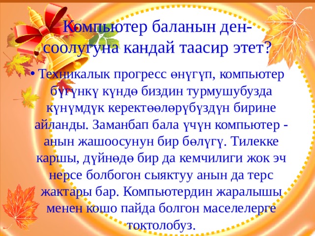 Компьютер баланын ден-соолугуна кандай таасир этет? Техникалык прогресс өнүгүп, компьютер бүгүнкү күндө биздин турмушубузда күнүмдүк керектөөлөрүбүздүн бирине айланды. Заманбап бала үчүн компьютер - анын жашоосунун бир бөлүгү. Тилекке каршы, дүйнөдө бир да кемчилиги жок эч нерсе болбогон сыяктуу анын да терс жактары бар. Компьютердин жаралышы менен кошо пайда болгон маселелерге токтолобуз. 