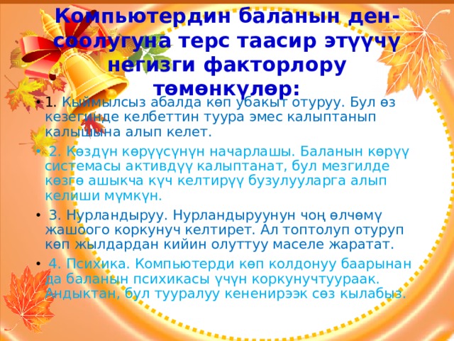Компьютердин баланын ден-соолугуна терс таасир этүүчү негизги факторлору төмөнкүлөр: 1. Кыймылсыз абалда көп убакыт отуруу. Бул өз кезегинде келбеттин туура эмес калыптанып калышына алып келет.  2. Көздүн көрүүсүнүн начарлашы. Баланын көрүү системасы активдүү калыптанат, бул мезгилде көзгө ашыкча күч келтирүү бузулууларга алып келиши мүмкүн.  3. Нурландыруу. Нурландыруунун чоң өлчөмү жашоого коркунуч келтирет. Ал топтолуп отуруп көп жылдардан кийин олуттуу маселе жаратат.  4. Психика. Компьютерди көп колдонуу баарынан да баланын психикасы үчүн коркунучтуураак. Андыктан, бул тууралуу кененирээк сөз кылабыз. 