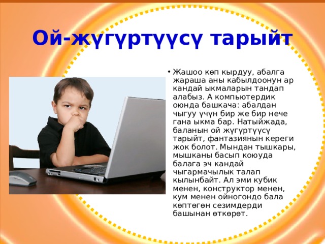Ой-жүгүртүүсү тарыйт Жашоо көп кырдуу, абалга жараша аны кабылдоонун ар кандай ыкмаларын тандап алабыз. А компьютердик оюнда башкача: абалдан чыгуу үчүн бир же бир нече гана ыкма бар. Натыйжада, баланын ой жүгүртүүсү тарыйт, фантазиянын кереги жок болот. Мындан тышкары, мышканы басып коюуда балага эч кандай чыгармачылык талап кылынбайт. Ал эми кубик менен, конструктор менен, кум менен ойногондо бала көптөгөн сезимдерди башынан өткөрөт. 