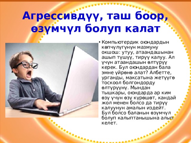 Агрессивдүү, таш боор, өзүмчүл болуп калат Компьютердик оюндардын көпчүлүгүнүн мазмуну окшош: утуу, атаандашынан ашып түшүү, тирүү калуу. Ал үчүн атаандашын өлтүрүү керек. Бул оюндардан бала эмне үйрөнө алат? Албетте, урганды, максатына жетүүгө тоскоол болгондорду өлтүрүүнү. Мындан тышкары, оюндарда ар ким өзү үчүн өзү күрөшөт, кандай жол менен болсо да тирүү калуунун амалын издейт. Бул болсо баланын өзүмчүл болуп калыптанышына алып келет. 