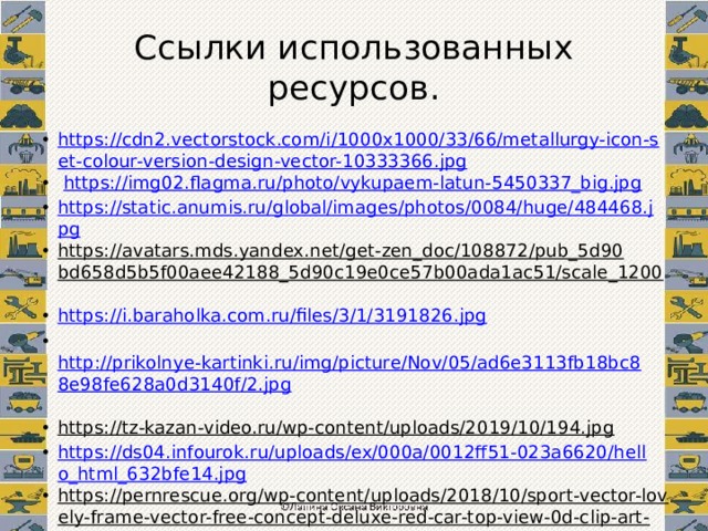 Ссылки использованных ресурсов. https://cdn2.vectorstock.com/i/1000x1000/33/66/metallurgy-icon-set-colour-version-design-vector-10333366.jpg  https://img02.flagma.ru/photo/vykupaem-latun-5450337_big.jpg https://static.anumis.ru/global/images/photos/0084/huge/484468.jpg https://avatars.mds.yandex.net/get-zen_doc/108872/pub_5d90bd658d5b5f00aee42188_5d90c19e0ce57b00ada1ac51/scale_1200  https://i.baraholka.com.ru/files/3/1/3191826.jpg  http://prikolnye-kartinki.ru/img/picture/Nov/05/ad6e3113fb18bc88e98fe628a0d3140f/2.jpg  https://tz-kazan-video.ru/wp-content/uploads/2019/10/194.jpg  https://ds04.infourok.ru/uploads/ex/000a/0012ff51-023a6620/hello_html_632bfe14.jpg https://pernrescue.org/wp-content/uploads/2018/10/sport-vector-lovely-frame-vector-free-concept-deluxe-red-car-top-view-0d-clip-art-at-of-sport-vector.jpg  