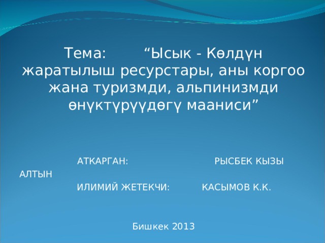   Тема:  “Ысык - Көлдүн жаратылыш ресурстары, аны коргоо жана туризм ди , альпинизмди өнүктүрүүдөгү мааниси”  АТКАРГАН: РЫСБЕК КЫЗЫ АЛТЫН  ИЛИМИЙ ЖЕТЕКЧИ: КАСЫМОВ К.К. Бишкек 2013 