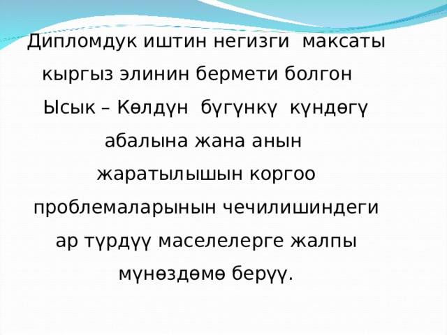 Дипломдук иштин негизги максаты кыргыз элинин бермети болгон Ысык – Көлдүн бүгүнкү күндөгү абалына жана анын жаратылышын коргоо проблемаларынын чечилишиндеги ар түрдүү маселелерге жалпы мүнөздөмө берүү. 