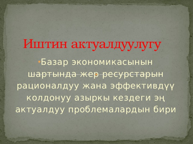 Иштин актуалдуулугу Базар экономикасынын шартында жер ресурстарын рационалдуу жана эффективдүү колдонуу азыркы кездеги эң актуалдуу проблемалардын бири 