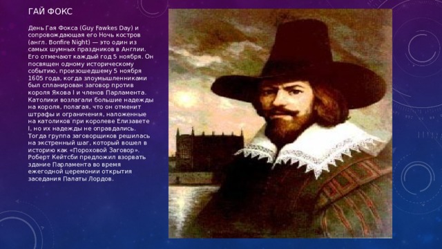 Гай фокс День Гая Фокса (Guy Fawkes Day) и сопровождающая его Ночь костров (англ. Bonfire Night) — это один из самых шумных праздников в Англии. Его отмечают каждый год 5 ноября. Он посвящен одному историческому событию, произошедшему 5 ноября 1605 года, когда злоумышленниками был спланирован заговор против короля Якова I и членов Парламента. Католики возлагали большие надежды на короля, полагая, что он отменит штрафы и ограничения, наложенные на католиков при королеве Елизавете I, но их надежды не оправдались. Тогда группа заговорщиков решилась на экстренный шаг, который вошел в историю как «Пороховой Заговор». Роберт Кейтсби предложил взорвать здание Парламента во время ежегодной церемонии открытия заседания Палаты Лордов. 