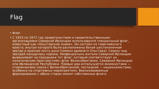 Flag Флаг С 1953 по 1972 год правительством и правительственными организациями Северной Ирландии использовался специальный флаг, известный как «Ольстерское знамя». Он состоял из георгиевского креста, внутри которого были расположены белая шестиконечная звезда и красная кисть руки (символ древнего Ольстера). Сверху над звездой находилась корона. Неофициально жители Северной Ирландии вывешивают на праздники тот флаг, который соответствует их политическим пристрастиям: флаг Великобритании, Северной Ирландии или Ирландской Республики. Первые два используются юнионистами — сторонниками союза с Великобританией, последний — националистами, особенно на спортивных мероприятиях. Военизированные формирования с обеих сторон имеют собственные флаги. 