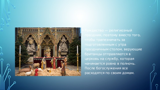 Рождество — религиозный праздник, поэтому вместо того, чтобы трапезничать за подготовленным с утра праздничным столом, верующие британцы отправляются в церковь на службу, которая начинается ровно в полночь. После богослужения все расходятся по своим домам. 