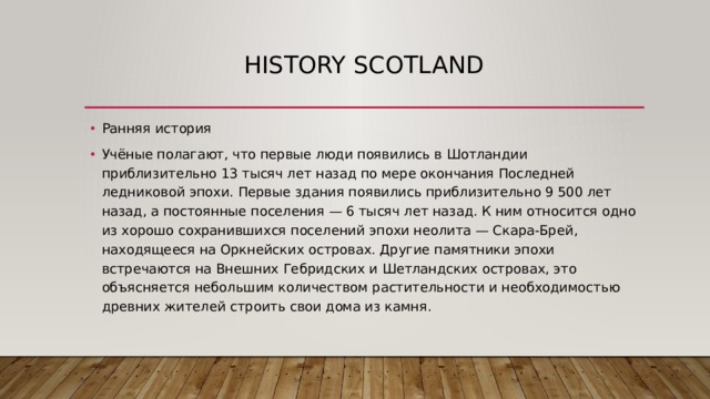 history scotland Ранняя история Учёные полагают, что первые люди появились в Шотландии приблизительно 13 тысяч лет назад по мере окончания Последней ледниковой эпохи. Первые здания появились приблизительно 9 500 лет назад, а постоянные поселения — 6 тысяч лет назад. К ним относится одно из хорошо сохранившихся поселений эпохи неолита — Скара-Брей, находящееся на Оркнейских островах. Другие памятники эпохи встречаются на Внешних Гебридских и Шетландских островах, это объясняется небольшим количеством растительности и необходимостью древних жителей строить свои дома из камня. 