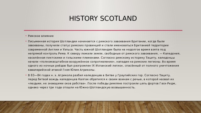 history scotland Римское влияние Письменная история Шотландии начинается с римского завоевания Британии, когда были завоеваны, получили статус римских провинций и стали именоваться Британией территории современной Англии и Уэльса. Часть южной Шотландии была на недолгое время взята под непрямой контроль Рима. К северу лежали земли, свободные от римского завоевания, — Каледония, населённая пиктскими и гэльскими племенами. Согласно римскому историку Тациту, каледонцы начали «полномасштабное вооружённое сопротивление», нападая на римские легионы. Во время одного из ночных рейдов был разгромлен IX Испанский легион, спасённый от полного уничтожения кавалерийской атакой Гнея Юлия Агриколы. В 83—84 годах н. э. Агрикола разбил каледонцев в Битве у Граупийских гор. Согласно Тациту, перед битвой вождь каледонцев Калгак обратился к своим воинам с речью, в которой назвал их «людьми, не знающими оков рабства». После победы римляне построили цепь фортов Гаск-Ридж, однако через три года отошли на Южно-Шотландскую возвышенность. 