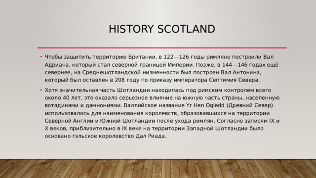 history scotland Чтобы защитить территорию Британии, в 122—126 годы римляне построили Вал Адриана, который стал северной границей Империи. Позже, в 144—146 годах ещё севернее, на Среднешотландской низменности был построен Вал Антонина, который был оставлен в 208 году по приказу императора Септимия Севера. Хотя значительная часть Шотландии находилась под римским контролем всего около 40 лет, это оказало серьезное влияние на южную часть страны, населенную вотадинами и дамнониями. Валлийское название Yr Hen Ogledd (Древний Север) использовалось для наименования королевств, образовавшихся на территории Северной Англии и Южной Шотландии после ухода римлян. Согласно записям IX и X веков, приблизительно в IX веке на территории Западной Шотландии было основано гэльское королевство Дал Риада. 
