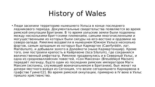 History of Wales Люди заселили территорию нынешнего Уэльса в конце последнего ледникового периода. Документальные свидетельства появляются во время римской оккупации Британии. В то время уэльские земли были поделены между несколькими бриттскими племенами, самыми многочисленными и могущественными из которых были силуры на юго-востоке и ордовики на северо-западе. Римляне воздвигли в нынешнем Южном Уэльсе несколько фортов, самым западным из которых был Кармартен (Caerfyrddin, лат. Maridunum), и добывали золото в Долейкоти (ныне Кармартеншир). Кроме того, они построили крепость в Кайрлеоне (Isca Silurum), где сохранился величественный амфитеатр. Римляне продвинулись и в Северный Уэльс, и одна из средневаллийских повестей, «Сон Максена» (Breuddwyd Macsen) передаёт легенду, будто один из последних римских императоров Магн Максим (испанец, служивший военачальником в Британии), был женат на дочери местного вождя из Сегонция, что возле сегодняшнего Карнарвона в графстве Гуинет[2]. Во время римской оккупации, примерно в IV веке в Уэльс пришло христианство. 