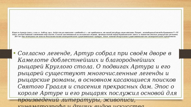 Король Арту́р (англ. и валл. Arthur, ирл. Artúr от кельтского «медведь») — по преданиям, великий государь королевства Логрес, легендарный вождь бриттов V—VI века, разгромивший завоевателей-саксов. Самый знаменитый из кельтских героев, центральный герой британского эпоса и многочисленных рыцарских романов. До сих пор историки не нашли доказательств исторического существования Артура, хотя многие допускают существование его исторического прототипа.    Согласно легенде, Артур собрал при своём дворе в Камелоте доблестнейших и благороднейших рыцарей Круглого стола. О подвигах Артура и его рыцарей существуют многочисленные легенды и рыцарские романы, в основном касающиеся поисков Святого Грааля и спасения прекрасных дам. Эпос о короле Артуре и его рыцарях послужил основой для произведений литературы, живописи, кинематографа и других видов искусства. 