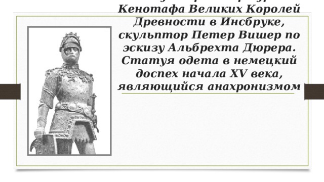 Статуя короля Артура из Кенотафа Великих Королей Древности в Инсбруке, скульптор Петер Вишер по эскизу Альбрехта Дюрера. Статуя одета в немецкий доспех начала XV века, являющийся анахронизмом 
