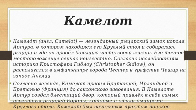 Камелот Камело́т (англ. Camelot) — легендарный рыцарский замок короля Артура, в котором находился его Круглый стол и собирались рыцари и где он провёл большую часть своей жизни. Его точное местоположение сейчас неизвестно. Согласно исследованиям историка Кристофера Гидлоу (Christopher Gidlow), он располагался в амфитеатре города Честер в графстве Чешир на западе Англии Согласно легенде, Камелот правил Британией, Ирландией и Бретанью (Франция) до саксонского завоевания. В Камелоте Артур создал блестящий двор, который привлёк к себе самых известных рыцарей Европы, которые и стали рыцарями Круглого стола. Камелот был начальным пунктом поисков Священного Грааля. 