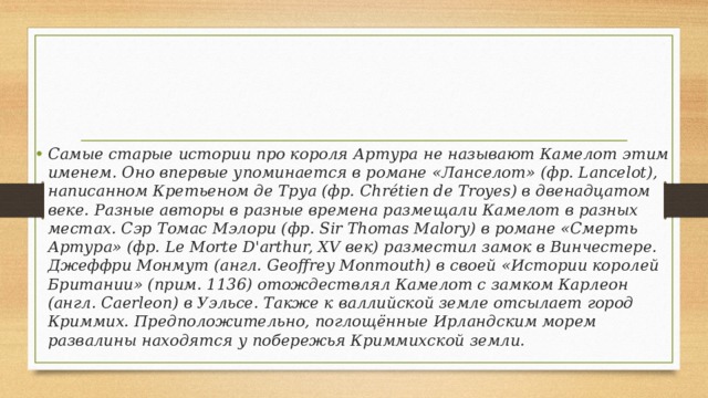 Самые старые истории про короля Артура не называют Камелот этим именем. Оно впервые упоминается в романе «Ланселот» (фр. Lancelot), написанном Кретьеном де Труа (фр. Chrétien de Troyes) в двенадцатом веке. Разные авторы в разные времена размещали Камелот в разных местах. Сэр Томас Мэлори (фр. Sir Thomas Malory) в романе «Смерть Артура» (фр. Le Morte D'arthur, XV век) разместил замок в Винчестере. Джеффри Монмут (англ. Geoffrey Monmouth) в своей «Истории королей Британии» (прим. 1136) отождествлял Камелот с замком Карлеон (англ. Caerleon) в Уэльсе. Также к валлийской земле отсылает город Криммих. Предположительно, поглощённые Ирландским морем развалины находятся у побережья Криммихской земли. 