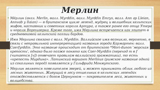 Мерлин Ме́рлин (англ. Merlin, валл. Myrddin, валл. Myrddin Emrys, валл. Ann ap Lleian, Annvab y llaian) — в британском цикле легенд, мудрец и волшебник кельтских мифов, наставник и советник короля Артура, а также ранее его отца Утера и короля Вортигерна. Кроме того, имя Мерлина встречается как эпитет в средневековой кельтской поэзии бардов. Имя Мерлина связано с валл. Myrddin. Валлийское имя возникло, вероятно, в связи с неправильной интерпретацией названия города Кармартен: валл. Caerfyrddin. Это название происходит от бриттского *Mori-dunon 'морская крепость', однако было позже понято как Caer-Myrddin (переход m в f (читается [v]) отвечает правилам валлийской грамматики), то есть «крепость Мирдина». Латинский вариант Merlinus (римское название одной из соколиных пород) появляется у Гальфрида Монмутского. Мерлин является повелителем зверей, и может принимать облик любого из лесных животных. Живущий в лесу отшельник в кельтских легендах отождествляется с богом Цернунном — покровителем леса, животных и волшебства. 