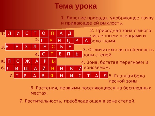 Тема урока Явление природы, удобряющее почву и придающее ей рыхлость. 2. Природная зона с много- численными озерцами и болотцами. Л И С Т О П А Д  1. 2. Т У Н Д Р А Б Е З Л Е С Ь Е  3. 3. Отличительная особенность зоны степей. С Т Е П Ь 4. П О Ж А Р Ы   5. 4. Зона, богатая перегноем и чернозёмом.  Л И Ш А Й Н  И К И  6.  Т Р А В Я Н И С Т А Я 7. 5. Главная беда лесной зоны. 6. Растения, первыми поселяющиеся на бесплодных местах. 7. Растительность, преобладающая в зоне степей. 