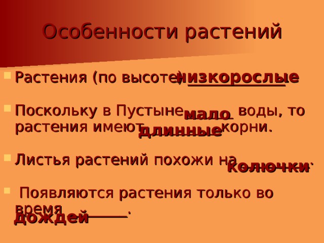 Особенности растений Растения (по высоте) _____________. Поскольку в Пустыне ______ воды, то растения имеют _________ корни. Листья растений похожи на _________.  Появляются растения только во время ________. низкорослые мало длинные колючки дождей 
