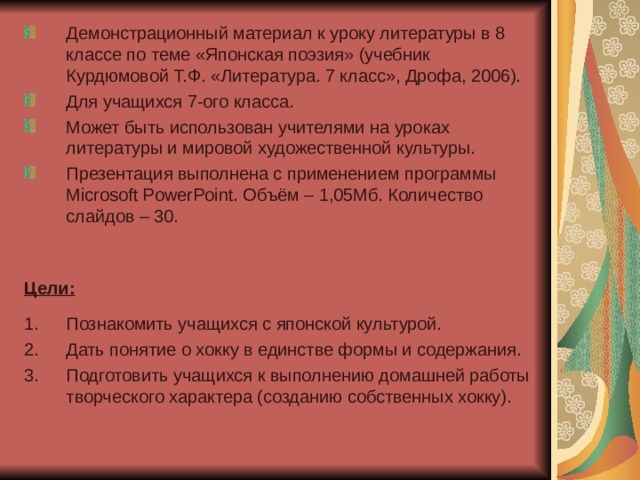 Демонстрационный материал к уроку литературы в 8 классе по теме «Японская поэзия» (учебник Курдюмовой Т.Ф. «Литература. 7 класс», Дрофа, 2006). Для учащихся 7-ого класса. Может быть использован учителями на уроках литературы и мировой художественной культуры. Презентация выполнена с применением программы Microsoft PowerPoint. Объём – 1,05Мб. Количество слайдов – 30. Цели:  Познакомить учащихся с японской культурой. Дать понятие о хокку в единстве формы и содержания. Подготовить учащихся к выполнению домашней работы творческого характера (созданию собственных хокку). 