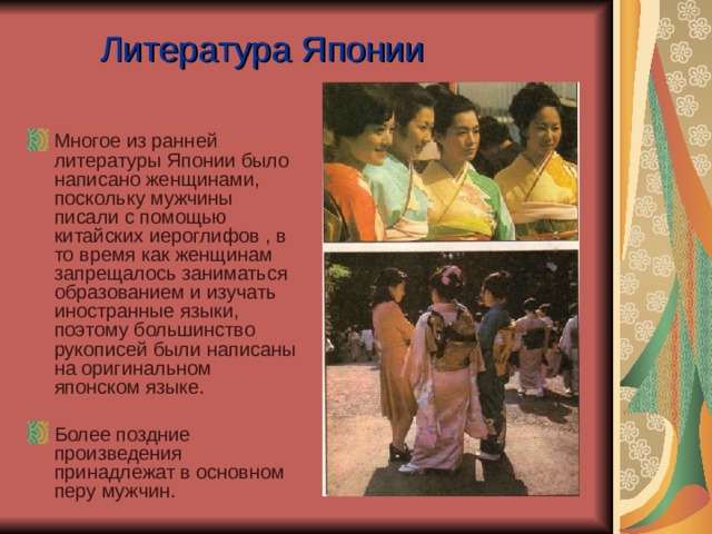 Литература Японии Многое из ранней литературы Японии было написано женщинами, поскольку мужчины писали с помощью китайских иероглифов , в то время как женщинам запрещалось заниматься образованием и изучать иностранные языки, поэтому большинство рукописей были написаны на оригинальном японском языке. Более поздние произведения принадлежат в основном перу мужчин.   