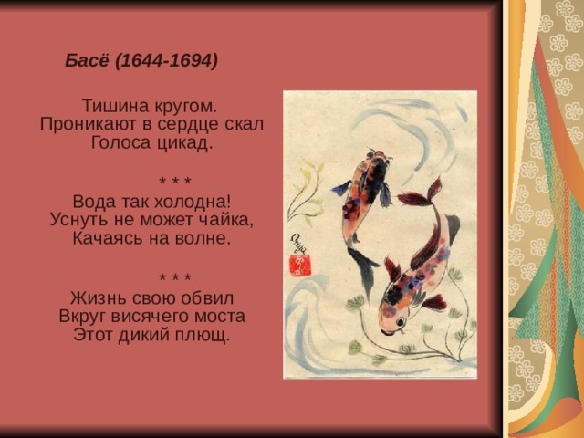 Басё (1644-1694)  Тишина кругом.  Проникают в сердце скал  Голоса цикад.    * * *  Вода так холодна!  Уснуть не может чайка,  Качаясь на волне.    * * *  Жизнь свою обвил  Вкруг висячего моста  Этот дикий плющ.    