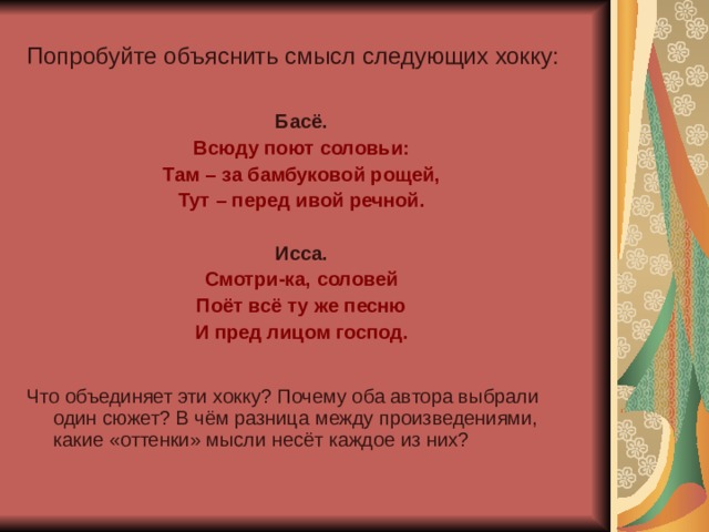 Попробуйте объяснить смысл следующих хокку: Басё. Всюду поют соловьи: Там – за бамбуковой рощей, Тут – перед ивой речной. Исса. Смотри-ка, соловей Поёт всё ту же песню И пред лицом господ.  Что объединяет эти хокку? Почему оба автора выбрали один сюжет? В чём разница между произведениями, какие «оттенки» мысли несёт каждое из них? 