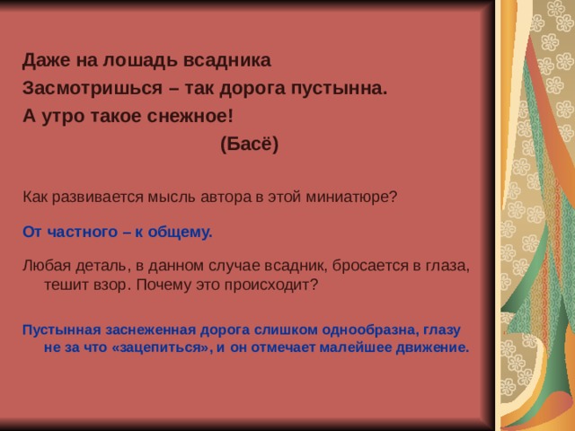 Даже на лошадь всадника Засмотришься – так дорога пустынна. А утро такое снежное! (Басё)  Как развивается мысль автора в этой миниатюре? От частного – к общему.  Любая деталь, в данном случае всадник, бросается в глаза, тешит взор. Почему это происходит? Пустынная заснеженная дорога слишком однообразна, глазу не за что «зацепиться», и он отмечает малейшее движение. 