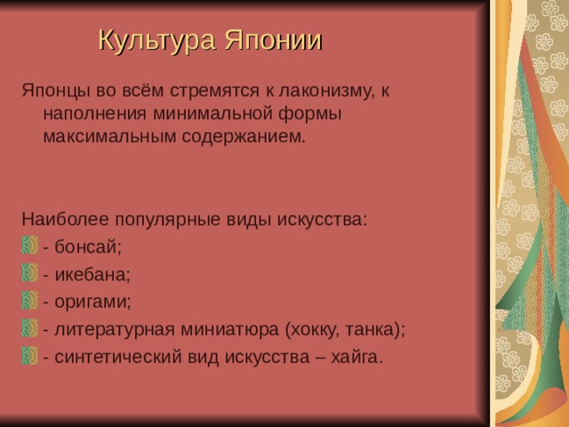 Культура Японии Японцы во всём стремятся к лаконизму, к наполнения минимальной формы максимальным содержанием. Наиболее популярные виды искусства: - бонсай; - икебана; - оригами; - литературная миниатюра (хокку, танка); - синтетический вид искусства – хайга.   