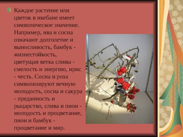 Каждое растение или цветок в икебане имеет символическое значение. Например, ива и сосна означают долголетие и выносливость, бамбук - жизнестойкость, цветущая ветка сливы - смелость и энергию, ирис - честь. Сосна и роза символизируют вечную молодость, сосна и сакура - преданность и рыцарство, слива и пион - молодость и процветание, пион и бамбук - процветание и мир.  