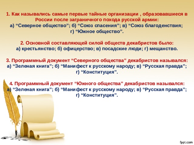 1. Как назывались самые первые тайные организации , образовавшиеся в России после заграничного похода русской армии: а) “Северное общество”; б) “Союз спасения”; в) “Союз благоденствия; г) “Южное общество”. 2. Основной составляющей силой обществ декабристов было: а) крестьянство; б) офицерство; в) посадские люди; г) мещанство. 3. Программный документ “Северного общества” декабристов назывался: а) “Зеленая книга”; б) “Манифест к русскому народу; в) “Русская правда”; г) “Конституция”. 4. Программный документ “Южного общества” декабристов назывался: а) “Зеленая книга”; б) “Манифест к русскому народу; в) “Русская правда”; г) “Конституция”. 