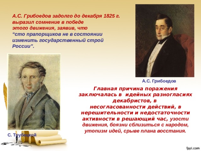 A.C. Грибоедов задолго до декабря 1825 г. выразил сомнение в победе этого движения, заявив, что “ сто прапорщиков не в состоянии изменить государственный строй России”. A.C. Грибоедов Главная причина поражения заключалась в идейных разногласиях декабристов, в несогласованности действий, в нерешительности и недостаточности активности в решающий час, узости движения, боязни сблизиться с народом, утопизм идей, срыве плана восстания.  С. Трубецкой 