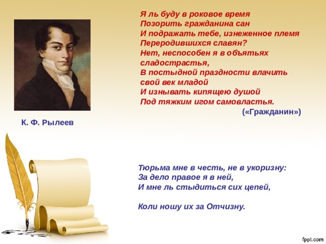 Я ль буду в роковое время Позорить гражданина сан И подражать тебе, изнеженное племя Переродившихся славян? Нет, неспособен я в объятьях сладострастья, В постыдной праздности влачить свой век младой И изнывать кипящею душой Под тяжким игом самовластья. («Гражданин») К. Ф. Рылеев Тюрьма мне в честь, не в укоризну:  За дело правое я в ней,  И мне ль стыдиться сих цепей, Коли ношу их за Отчизну. 